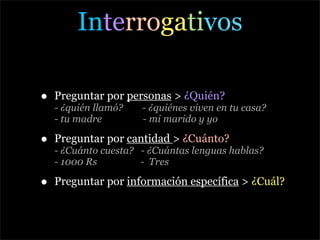 Interrogativos

•   Preguntar por personas > ¿Quién?
    - ¿quién llamó?   - ¿quiénes viven en tu casa?
    - tu madre        - mi marido y yo

•   Preguntar por cantidad > ¿Cuánto?
    - ¿Cuánto cuesta? - ¿Cuántas lenguas hablas?
    - 1000 Rs         - Tres

•   Preguntar por información específica > ¿Cuál?
 