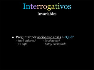 Interrogativos
                      Invariables




•   Preguntar por acciones o cosas > ¿Qué?
    - ¿qué quieres?      - ¿qué haces?
    - un café            - Estoy cocinando
 