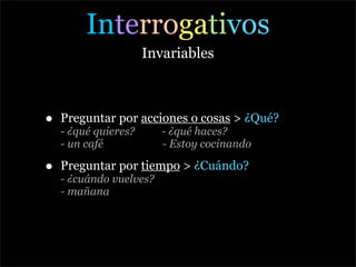 Interrogativos
                      Invariables



•   Preguntar por acciones o cosas > ¿Qué?
    - ¿qué quieres?      - ¿qué haces?
    - un café            - Estoy cocinando

•   Preguntar por tiempo > ¿Cuándo?
    - ¿cuándo vuelves?
    - mañana
 