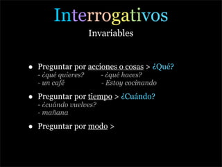 Interrogativos
                      Invariables


•   Preguntar por acciones o cosas > ¿Qué?
    - ¿qué quieres?      - ¿qué haces?
    - un café            - Estoy cocinando

•   Preguntar por tiempo > ¿Cuándo?
    - ¿cuándo vuelves?
    - mañana

•   Preguntar por modo >
 