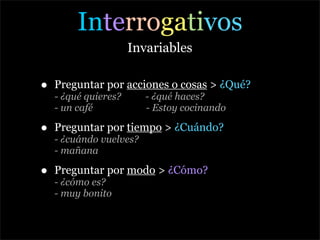Interrogativos
                      Invariables

•   Preguntar por acciones o cosas > ¿Qué?
    - ¿qué quieres?      - ¿qué haces?
    - un café            - Estoy cocinando

•   Preguntar por tiempo > ¿Cuándo?
    - ¿cuándo vuelves?
    - mañana

•   Preguntar por modo > ¿Cómo?
    - ¿cómo es?
    - muy bonito
 
