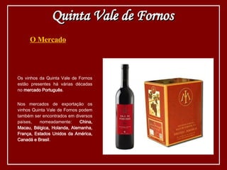 O Mercado Os vinhos da Quinta Vale de Fornos estão presentes há várias décadas no  mercado Português . Nos mercados de exportação os vinhos Quinta Vale de Fornos podem também ser encontrados em diversos países, nomeadamente:  China, Macau, Bélgica, Holanda, Alemanha, França, Estados Unidos da América, Canadá e Brasil . Quinta Vale de Fornos 