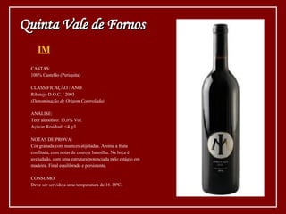 IM CASTAS: 100% Castelão (Periquita) CLASSIFICAÇÃO / ANO: Ribatejo D.O.C. / 2003 (Denominação de Origem Controlada) ANÁLISE: Teor alcoólico: 13,0% Vol. Açúcar Residual: <4 g/l NOTAS DE PROVA: Cor granada com nuances atijoladas. Aroma a fruta confitada, com notas de couro e baunilha. Na boca é  aveludado, com uma estrutura potenciada pelo estágio em  madeira. Final equilibrado e persistente. CONSUMO: Deve ser servido a uma temperatura de 16-18ºC. Quinta Vale de Fornos 