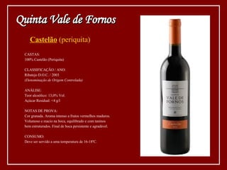 Castelão  (periquita) CASTAS: 100% Castelão (Periquita) CLASSIFICAÇÃO / ANO: Ribatejo D.O.C. / 2003 (Denominação de Origem Controlada) ANÁLISE: Teor alcoólico: 13,0% Vol. Açúcar Residual: <4 g/l NOTAS DE PROVA: Cor granada. Aroma intenso a frutos vermelhos maduros.  Volumoso e macio na boca, equilibrado e com taninos bem estruturados. Final de boca persistente e agradável. CONSUMO: Deve ser servido a uma temperatura de 16-18ºC. Quinta Vale de Fornos 