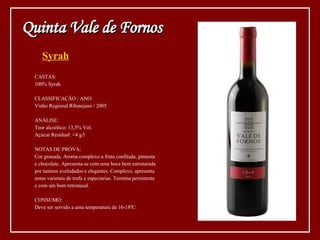 Syrah CASTAS: 100% Syrah CLASSIFICAÇÃO / ANO: Vinho Regional Ribatejano / 2005 ANÁLISE: Teor alcoólico: 13,5% Vol. Açúcar Residual: <4 g/l NOTAS DE PROVA: Cor granada. Aroma complexo a fruta confitada, pimenta  e chocolate. Apresenta-se com uma boca bem estruturada  por taninos aveludados e elegantes. Complexo, apresenta  notas varietais de trufa e especiarias. Termina persistente e com um bom retronasal. CONSUMO: Deve ser servido a uma temperatura de 16-18ºC. Quinta Vale de Fornos 