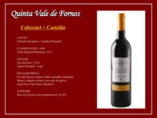 Cabernet + Castelão CASTAS: Cabernet Sauvignon + Castelão (Periquita) CLASSIFICAÇÃO / ANO: Vinho Regional Ribatejano / N/A ANÁLISE: Teor alcoólico: 13,5% Açúcar Residual: < 4 gr/l NOTAS DE PROVA: Cor rubi intensa. Aroma a frutos vermelhos confitados.  Macio e elegante na boca, com notas de geleia e  especiarias. Final longo e agradável.  CONSUMO: Deve ser servido a uma temperatura de 16-18ºC. Quinta Vale de Fornos 