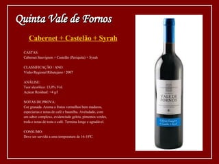 Cabernet + Castelão + Syrah CASTAS: Cabernet Sauvignon + Castelão (Periquita) + Syrah CLASSIFICAÇÃO / ANO: Vinho Regional Ribatejano / 2007 ANÁLISE: Teor alcoólico: 13,0% Vol. Açúcar Residual: <4 g/l NOTAS DE PROVA: Cor granada. Aroma a frutos vermelhos bem maduros,  especiarias e notas de café e baunilha. Aveludado, com  um sabor complexo, evidenciado geleia, pimentos verdes,  trufa e notas de tosta e café. Termina longo e agradável. CONSUMO: Deve ser servido a uma temperatura de 16-18ºC. Quinta Vale de Fornos 