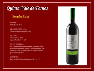 Fernão Pires CASTAS: 100% Fernão Pires CLASSIFICAÇÃO /ANO: Vinho Regional Ribatejano / 2007 ANÁLISE: Teor alcoólico: 13% Açúcar Residual: < 4 gr/l NOTAS DE PROVA: Cor citrina com laivos esverdeados. Aroma floral e a frutas brancas maduras. Jovem e elegante na boca, com uma acidez bem equilibrada que lhe confere um final persistente e agradável. CONSUMO: Deve ser servido a uma temperatura de 10-12ºC. Quinta Vale de Fornos 