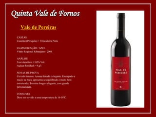 Vale de Pereiras CASTAS: Castelão (Periquita) + Trincadeira Preta CLASSIFICAÇÃO / ANO: Vinho Regional Ribatejano / 2005 ANÁLISE Teor alcoólico: 13,0% Vol. Açúcar Residual: <4 g/l NOTAS DE PROVA Cor rubi intenso. Aroma frutado e elegante. Encorpado e macio na boca, apresenta-se equilibrado e muito bem estruturado. Termina longo e elegante, com grande personalidade. CONSUMO Deve ser servido a uma temperatura de 16-18ºC. Quinta Vale de Fornos 