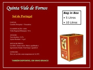 Sol de Portugal Bag in Box 5 Litros 10 Litros CASTAS: Castelão (Periquita) + Trincadeira CLASSIFICAÇÃO / ANO: Vinho Regional Ribatejano / N/A ANÁLISE: Teor alcoólico: 13,5% Açúcar Residual: < 4 gr/l NOTAS DE PROVA: Cor Rubi. Aroma vinoso. Macio, equilibrado e  ligeiramente frutado. Final longo e agradável. CONSUMO: Deve ser servido a uma temperatura de 16-18ºC. TAMBÉM DISPONÍVEL EM VINHO BRANCO Quinta Vale de Fornos 