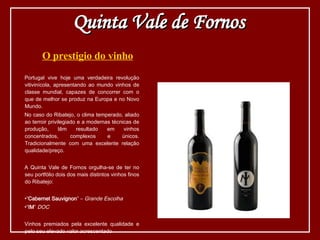 O prestigio do vinho Portugal vive hoje uma verdadeira revolução vitivinícola, apresentando ao mundo vinhos de classe mundial, capazes de concorrer com o que de melhor se produz na Europa e no Novo Mundo. No caso do Ribatejo, o clima temperado, aliado ao terroir privilegiado e a modernas técnicas de produção, têm resultado em vinhos concentrados, complexos e únicos. Tradicionalmente com uma excelente relação qualidade/preço. A Quinta Vale de Fornos orgulha-se de ter no seu portfólio dois dos mais distintos vinhos finos do Ribatejo: “ Cabernet Sauvignon ” –  Grande Escolha   “ IM ”  DOC Vinhos premiados pela excelente qualidade e pelo seu elevado valor acrescentado Quinta Vale de Fornos 
