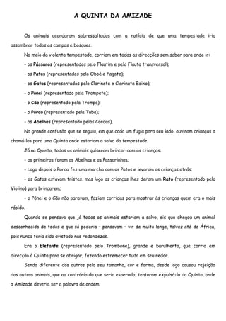 A QUINTA DA AMIZADE


      Os animais acordaram sobressaltados com a notícia de que uma tempestade iria

assombrar todos os campos e bosques.

      No meio da violenta tempestade, corriam em todas as direcções sem saber para onde ir:

      - os Pássaros (representados pelo Flautim e pela Flauta transversal);

      - os Patos (representados pelo Oboé e Fagote);

      - os Gatos (representados pelo Clarinete e Clarinete Baixo);

      - o Pónei (representado pela Trompete);

      - o Cão (representado pela Trompa);

      - o Porco (representado pela Tuba);

      - as Abelhas (representado pelas Cordas).

      Na grande confusão que se seguiu, em que cada um fugia para seu lado, ouviram crianças a

chamá-los para uma Quinta onde estariam a salvo da tempestade.

      Já na Quinta, todos os animais quiseram brincar com as crianças:

      - os primeiros foram as Abelhas e os Passarinhos;

      - Logo depois o Porco fez uma marcha com os Patos e levaram as crianças atrás;

      - os Gatos estavam tristes, mas logo as crianças lhes deram um Rato (representado pelo

Violino) para brincarem;

      - o Pónei e o Cão não paravam, faziam corridas para mostrar às crianças quem era o mais

rápido.

      Quando se pensava que já todos os animais estariam a salvo, eis que chegou um animal

desconhecido de todos e que só poderia – pensavam – vir de muito longe, talvez até de África,

pois nunca teria sido avistado nas redondezas.

      Era o Elefante (representado pelo Trombone), grande e barulhento, que corria em

direcção à Quinta para se abrigar, fazendo estremecer tudo em seu redor.

      Sendo diferente dos outros pelo seu tamanho, cor e forma, desde logo causou rejeição

dos outros animais, que ao contrário do que seria esperado, tentaram expulsá-lo da Quinta, onde

a Amizade deveria ser a palavra de ordem.
 