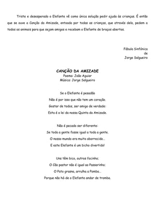 Triste e desesperado o Elefante vê como única solução pedir ajuda às crianças. É então

que se ouve a Canção da Amizade, entoada por todas as crianças, que através dela, pedem a

todos os animais para que sejam amigos e recebam o Elefante de braços abertos.




                                                                             Fábula Sinfónica
                                                                                           de
                                                                             Jorge Salgueiro



                                CANÇÃO DA AMIZADE
                                    Poema: João Aguiar
                                   Música: Jorge Salgueiro



                                   Se o Elefante é pesadão

                           Não é por isso que não tem um coração.

                           Gostar de todos, ser amigo de verdade:

                           Esta é a lei da nossa Quinta da Amizade.



                                 Não é pecado ser diferente:

                          Se toda a gente fosse igual a toda a gente.

                            O nosso mundo era muito aborrecido…

                            E este Elefante é um bicho divertido!



                                Uns têm bico, outros focinho;

                           O Cão pastor não é igual ao Passarinho;

                               O Pato grasna, arrulha a Pomba…

                        Porque não há-de o Elefante andar de tromba.
 