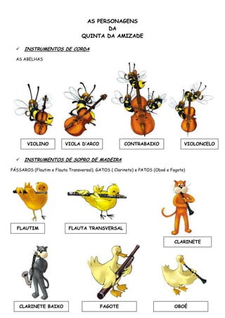 AS PERSONAGENS
                                         DA
                                 QUINTA DA AMIZADE

     INSTRUMENTOS DE CORDA

  AS ABELHAS




       VIOLINO           VIOLA D’ARCO                 CONTRABAIXO                 VIOLONCELO


     INSTRUMENTOS DE SOPRO DE MADEIRA

PÁSSAROS (Flautim e Flauta Transversal); GATOS ( Clarinete) e PATOS (Oboé e Fagote)




  FLAUTIM                  FLAUTA TRANSVERSAL


                                                                             CLARINETE




    CLARINETE BAIXO                       FAGOTE                             OBOÉ
 
