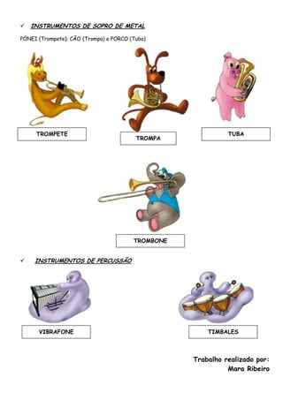    INSTRUMENTOS DE SOPRO DE METAL

PÓNEI (Trompete); CÃO (Trompa) e PORCO (Tuba)




     TROMPETE                                                TUBA
                                         TROMPA




                                        TROMBONE


    INSTRUMENTOS DE PERCUSSÃO




      VIBRAFONE                                        TIMBALES



                                                   Trabalho realizado por:
                                                             Mara Ribeiro
 