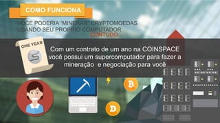HOW MINING WORKS
VOCE PODERIA “MINERAR” CRYPTOMOEDAS
USANDO SEU PROPRIO COMPUTADOR
CONTUDO…
COST
FAST
HARDWARE
MAINTENANCE
ENERGY COSTS
COMO FUNCIONA
Com um contrato de um ano na COINSPACE
você possui um supercomputador para fazer a
mineração e negociação para você
 