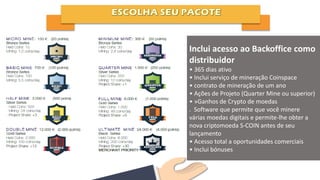 Inclui acesso ao Backoffice como
distribuidor
• 365 dias ativo
• Inclui serviço de mineração Coinspace
• contrato de mineração de um ano
• Ações de Projeto (Quarter Mine ou superior)
• »Ganhos de Crypto de moedas
. Software que permite que você minere
várias moedas digitais e permite-lhe obter a
nova criptomoeda S-COIN antes de seu
lançamento
• Acesso total a oportunidades comerciais
• Inclui bónuses
 