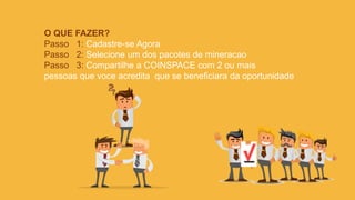 O QUE FAZER?
Passo 1: Cadastre-se Agora
Passo 2: Selecione um dos pacotes de mineracao
Passo 3: Compartilhe a COINSPACE com 2 ou mais
pessoas que voce acredita que se beneficiara da oportunidade
 