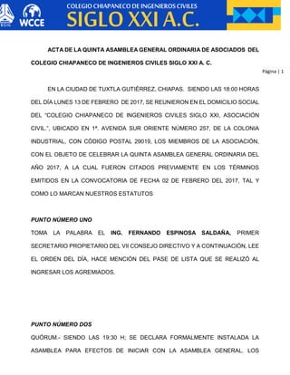Página | 1
ACTA DE LA QUINTA ASAMBLEA GENERAL ORDINARIA DE ASOCIADOS DEL
COLEGIO CHIAPANECO DE INGENIEROS CIVILES SIGLO XXI A. C.
EN LA CIUDAD DE TUXTLA GUTIÉRREZ, CHIAPAS. SIENDO LAS 18:00 HORAS
DEL DÍA LUNES 13 DE FEBRERO DE 2017, SE REUNIERON EN EL DOMICILIO SOCIAL
DEL “COLEGIO CHIAPANECO DE INGENIEROS CIVILES SIGLO XXI, ASOCIACIÓN
CIVIL.”, UBICADO EN 1ª. AVENIDA SUR ORIENTE NÚMERO 257, DE LA COLONIA
INDUSTRIAL, CON CÓDIGO POSTAL 29019, LOS MIEMBROS DE LA ASOCIACIÓN,
CON EL OBJETO DE CELEBRAR LA QUINTA ASAMBLEA GENERAL ORDINARIA DEL
AÑO 2017, A LA CUAL FUERON CITADOS PREVIAMENTE EN LOS TÉRMINOS
EMITIDOS EN LA CONVOCATORIA DE FECHA 02 DE FEBRERO DEL 2017, TAL Y
COMO LO MARCAN NUESTROS ESTATUTOS
PUNTO NÚMERO UNO
TOMA LA PALABRA EL ING. FERNANDO ESPINOSA SALDAÑA, PRIMER
SECRETARIO PROPIETARIO DEL VII CONSEJO DIRECTIVO Y A CONTINUACIÓN, LEE
EL ORDEN DEL DÍA, HACE MENCIÓN DEL PASE DE LISTA QUE SE REALIZÓ AL
INGRESAR LOS AGREMIADOS.
PUNTO NÚMERO DOS
QUÓRUM.- SIENDO LAS 19:30 H; SE DECLARA FORMALMENTE INSTALADA LA
ASAMBLEA PARA EFECTOS DE INICIAR CON LA ASAMBLEA GENERAL. LOS
 