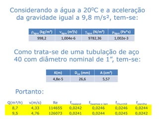 Considerando a água a 200C e a aceleração
   da gravidade igual a 9,8 m/s², tem-se:

           rágua (kg/m³)        nágua (m²/s)      água (N/m³)         mágua (Pa*s)
              998,2              1,004e-6             9782,36           1,002e-3


   Como trata-se de uma tubulação de aço
   40 com diâmetro nominal de 1”, tem-se:

                           K(m)           Dint (mm)           A (cm²)
                           4,8e-5              26,6             5,57


   Portanto:
Q(m³/h)   v(m/s)           Re          fHaaland       fSwamee e Jain     fChurchill   fplanilha
  8,7      4,33       114655          0,0242            0,0246          0,0246        0,0244
  9,5      4,76       126073          0,0241            0,0244          0,0245        0,0242
 