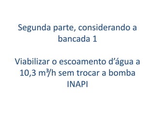 Segunda parte, considerando a
         bancada 1

Viabilizar o escoamento d’água a
 10,3 m³/h sem trocar a bomba
               INAPI
 