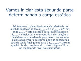 Vamos iniciar esta segunda parte
 determinando a carga estática

     Adotando-se o plano horizontal de referência no
  nível de captação se tem Zinicial = 0 e Zcrítico = 225 cm,
     onde Zinicial = cota da seção inicial da instalação e
    Zcrítico = a maior cota a ser vencida na instalação, a
   qual deve ser considerada pelo menos no instante
   inicial, após entrar em regime pode-se considera a
  cota da seção final que no caso é Zseção_final = 140 cm
   que foi obtida considerando o nível d`água a 24 cm
              no medidor de nível do reservatório.
 