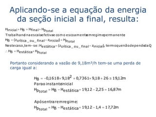 Aplicando-se a equação da energia
   da seção inicial a final, resulta:
Hinicial  HB  Hfinal  Hp total
Trabalhand na escalaefetivae com o escoam ento m regim eperm anente
            o                                e                    :
HB  (zcrítica _ ou _ final  zinicial)  Hp
                                        total
Neste caso,tem - se : Hestática  (zcrítica _ ou _ final  zinicial), term o que não depende Q
                                                                                            da
 HB  Hestática Hp
                       total


   Portanto considerando a vazão de 9,18m³/h tem-se uma perda de
   carga igual a:

                   HB  0,1618 9,182  0,7361 9,18  26  19,12m
                   Para o instanteinicial
                   Hp total  HB  Hestática  19,12  2,25  16,87m


                   Após entrar em regim e:
                   Hp total  HB  Hestática  19,12  1,4  17,72m
 