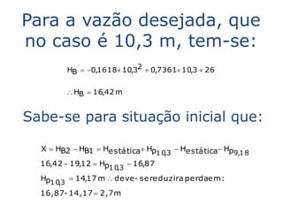 Para a vazão desejada, que
no caso é 10,3 m, tem-se:
         HB  0,1618 10,32  0,7361 10,3  26


          HB  16,42 m


Sabe-se para situação inicial que:

  X  HB2  HB1  Hestática Hp       Hestática Hp
                               1 0,3                 9,1 8
  16,42  19,12  Hp1 0,3  16,87
  Hp1 0,3  14,17 m  deve- se reduzira perdaem :
  16,87- 14,17  2,7m
 