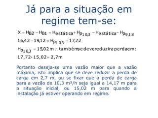 Já para a situação em
       regime tem-se:
X  HB2  HB1  Hestática Hp       Hestática Hp
                             1 0,3                 9,1 8
16,42  19,12  Hp         17,72
                  1 0,3
Hp       15,02 m  tam bém devereduzira perdaem :
                           se
  1 0,3
17,72- 15,02  2,7m

Portanto deseja-se uma vazão maior que a vazão
máxima, isto implica que se deve reduzir a perda de
carga em 2,7 m, ou se fixar que a perda de carga
para a vazão de 10,3 m³/h seja igual a 14,17 m para
a situação inicial, ou 15,02 m para quando a
instalação já estiver operando em regime.
 