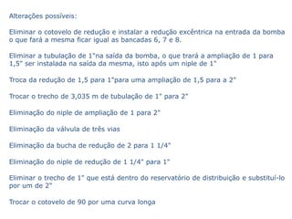 Alterações possíveis:

Eliminar o cotovelo de redução e instalar a redução excêntrica na entrada da bomba
o que fará a mesma ficar igual as bancadas 6, 7 e 8.

Eliminar a tubulação de 1"na saída da bomba, o que trará a ampliação de 1 para
1,5" ser instalada na saída da mesma, isto após um niple de 1"

Troca da redução de 1,5 para 1"para uma ampliação de 1,5 para a 2"

Trocar o trecho de 3,035 m de tubulação de 1" para 2"

Eliminação do niple de ampliação de 1 para 2"

Eliminação da válvula de três vias

Eliminação da bucha de redução de 2 para 1 1/4"

Eliminação do niple de redução de 1 1/4" para 1"

Eliminar o trecho de 1" que está dentro do reservatório de distribuição e substituí-lo
por um de 2"

Trocar o cotovelo de 90 por uma curva longa
 
