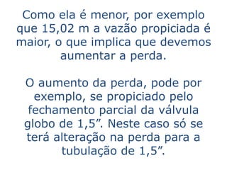 Como ela é menor, por exemplo
que 15,02 m a vazão propiciada é
maior, o que implica que devemos
        aumentar a perda.

 O aumento da perda, pode por
   exemplo, se propiciado pelo
  fechamento parcial da válvula
 globo de 1,5”. Neste caso só se
 terá alteração na perda para a
       tubulação de 1,5”.
 