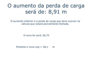 O aumento da perda de carga
     será de: 8,91 m
 O aumento anterior é a perda de carga que deve ocorrer na
        válvula que estará parcialmente fechada.




           O novo Ks será: 36,75



     Portanto o novo Leq = 66,1    m
 