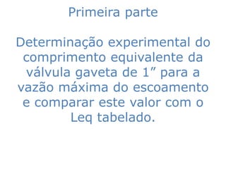 Primeira parte

Determinação experimental do
 comprimento equivalente da
 válvula gaveta de 1” para a
vazão máxima do escoamento
 e comparar este valor com o
        Leq tabelado.
 
