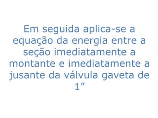 Em seguida aplica-se a
 equação da energia entre a
   seção imediatamente a
montante e imediatamente a
jusante da válvula gaveta de
             1”
 