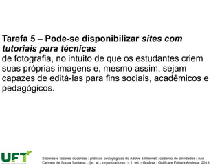 Tarefa 5 – Pode-se disponibilizar sites com
tutoriais para técnicas
de fotografia, no intuito de que os estudantes criem
suas próprias imagens e, mesmo assim, sejam
capazes de editá-las para fins sociais, acadêmicos e
pedagógicos.
Saberes e fazeres docentes : práticas pedagógicas do Adobe à Internet : caderno de atividades / Ana
Carmen de Souza Santana... [et. al.], organizadores. – 1. ed. - Goiânia : Gráfica e Editora América, 2013.
 