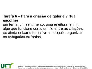 Tarefa 6 – Para a criação da galeria virtual,
escolher
um tema, um sentimento, uma releitura, enfim,
algo que funcione como um fio entre as criações,
ou ainda deixar o tema livre e, depois, organizar
as categorias ou ‘salas’.
Saberes e fazeres docentes : práticas pedagógicas do Adobe à Internet : caderno de atividades / Ana
Carmen de Souza Santana... [et. al.], organizadores. – 1. ed. - Goiânia : Gráfica e Editora América, 2013.
 
