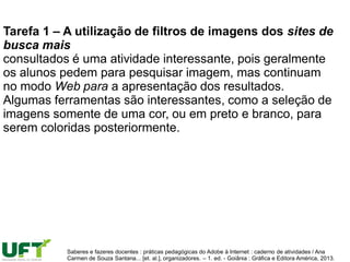 Tarefa 1 – A utilização de filtros de imagens dos sites de
busca mais
consultados é uma atividade interessante, pois geralmente
os alunos pedem para pesquisar imagem, mas continuam
no modo Web para a apresentação dos resultados.
Algumas ferramentas são interessantes, como a seleção de
imagens somente de uma cor, ou em preto e branco, para
serem coloridas posteriormente.
Saberes e fazeres docentes : práticas pedagógicas do Adobe à Internet : caderno de atividades / Ana
Carmen de Souza Santana... [et. al.], organizadores. – 1. ed. - Goiânia : Gráfica e Editora América, 2013.
 