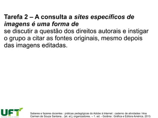 Tarefa 2 – A consulta a sites específicos de
imagens é uma forma de
se discutir a questão dos direitos autorais e instigar
o grupo a citar as fontes originais, mesmo depois
das imagens editadas.
Saberes e fazeres docentes : práticas pedagógicas do Adobe à Internet : caderno de atividades / Ana
Carmen de Souza Santana... [et. al.], organizadores. – 1. ed. - Goiânia : Gráfica e Editora América, 2013.
 