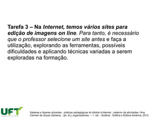 Tarefa 3 – Na Internet, temos vários sites para
edição de imagens on line. Para tanto, é necessário
que o professor selecione um site antes e faça a
utilização, explorando as ferramentas, possíveis
dificuldades e aplicando técnicas variadas a serem
exploradas na formação.
Saberes e fazeres docentes : práticas pedagógicas do Adobe à Internet : caderno de atividades / Ana
Carmen de Souza Santana... [et. al.], organizadores. – 1. ed. - Goiânia : Gráfica e Editora América, 2013.
 
