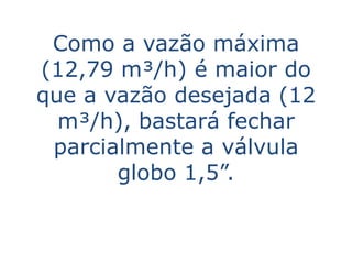 Como a vazão máxima
(12,79 m³/h) é maior do
que a vazão desejada (12
  m³/h), bastará fechar
 parcialmente a válvula
       globo 1,5”.
 