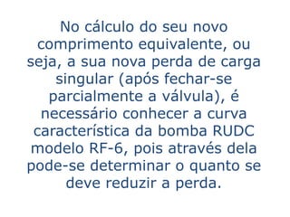 No cálculo do seu novo
  comprimento equivalente, ou
seja, a sua nova perda de carga
    singular (após fechar-se
   parcialmente a válvula), é
  necessário conhecer a curva
 característica da bomba RUDC
modelo RF-6, pois através dela
pode-se determinar o quanto se
      deve reduzir a perda.
 