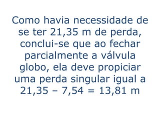Como havia necessidade de
 se ter 21,35 m de perda,
 conclui-se que ao fechar
  parcialmente a válvula
 globo, ela deve propiciar
uma perda singular igual a
 21,35 – 7,54 = 13,81 m
 