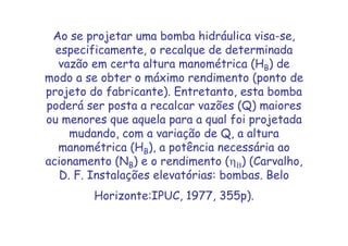 Ao se projetar uma bomba hidráulica visa-se,
especificamente, o recalque de determinada
vazão em certa altura manométrica (HB) de
modo a se obter o máximo rendimento (ponto de
projeto do fabricante). Entretanto, esta bomba
poderá ser posta a recalcar vazões (Q) maiores
ou menores que aquela para a qual foi projetada
mudando, com a variação de Q, a altura
manométrica (HB), a potência necessária ao
acionamento (NB) e o rendimento (ηΒ) (Carvalho,
D. F. Instalações elevatórias: bombas. Belo
Horizonte:IPUC, 1977, 355p).
 