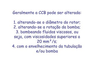 Geralmente a CCB pode ser alterada:
1. alterando-se o diâmetro do rotor;
2. alterando-se a rotação da bomba;
3. bombeando fluidos viscosos, ou
seja, com viscosidades superiores a
20 mm²/s;
4. com o envelhecimento da tubulação
e/ou bomba
 