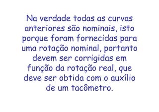 Na verdade todas as curvas
anteriores são nominais, isto
porque foram fornecidas para
uma rotação nominal, portanto
devem ser corrigidas em
função da rotação real, que
deve ser obtida com o auxílio
de um tacômetro.
 