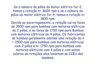Se o número de pólos do motor elétrico for 2,
temos a rotação n= 3600 rpm e se o número de
pólos do motor elétrico for 4, temos a rotação n=
1800 rpm.
Devido ao escorregamento, a rotação cai na faixa
de 3500 rpm para bombas com motores elétricos
de 2 pólos, e na faixa de 1750 rpm para Bombas
com motores elétricos de 4 pólos. Os fabricantes
de bombas geralmente adotam uma rotação de n
= 3500 rpm para bombas com motores elétricos
com 2 pólos e n= 1750 rpm para bombas com
motores elétricos com 4 pólos e com estes
valores de rotações eles levantam as CCB’s das
mesmas.
 
