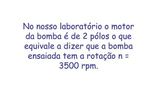 No nosso laboratório o motor
da bomba é de 2 pólos o que
equivale a dizer que a bomba
ensaiada tem a rotação n =
3500 rpm.
 
