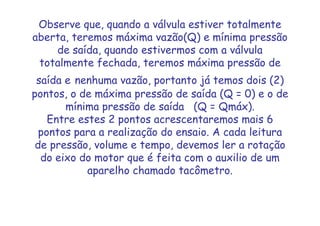 Observe que, quando a válvula estiver totalmente
aberta, teremos máxima vazão(Q) e mínima pressão
de saída, quando estivermos com a válvula
totalmente fechada, teremos máxima pressão de
saída e nenhuma vazão, portanto já temos dois (2)
pontos, o de máxima pressão de saída (Q = 0) e o de
mínima pressão de saída (Q = Qmáx).
Entre estes 2 pontos acrescentaremos mais 6
pontos para a realização do ensaio. A cada leitura
de pressão, volume e tempo, devemos ler a rotação
do eixo do motor que é feita com o auxilio de um
aparelho chamado tacômetro.
 