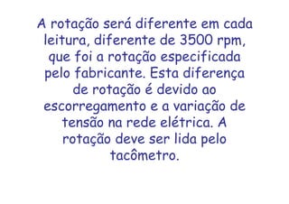 A rotação será diferente em cada
leitura, diferente de 3500 rpm,
que foi a rotação especificada
pelo fabricante. Esta diferença
de rotação é devido ao
escorregamento e a variação de
tensão na rede elétrica. A
rotação deve ser lida pelo
tacômetro.
 