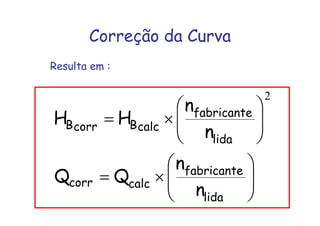 Correção da Curva
Resulta em :
⎟⎟
⎠
⎞
⎜⎜
⎝
⎛
×=
⎟⎟
⎠
⎞
⎜⎜
⎝
⎛
×=
lida
fabricante
calccorr
lida
fabricante
calcBcorrB
n
n
QQ
n
n
HH
2
 